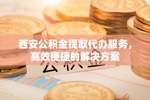 泉山西安公积金提取代办服务，高效便捷的解决方案